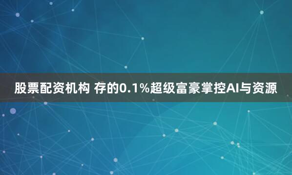 股票配资机构 存的0.1%超级富豪掌控AI与资源