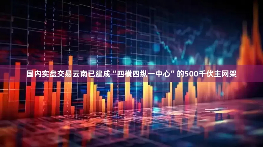 国内实盘交易云南已建成“四横四纵一中心”的500千伏主网架